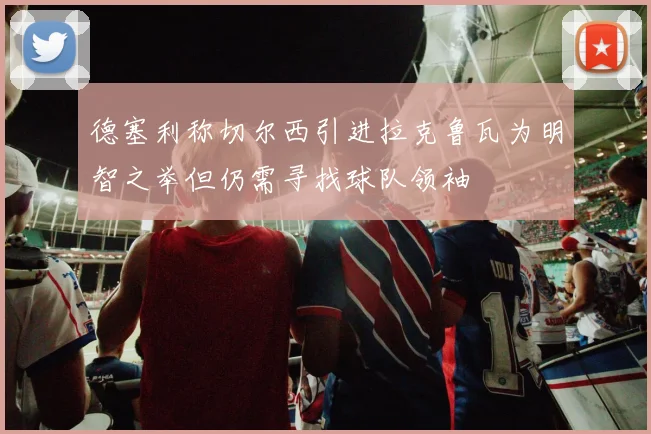 德塞利称切尔西引进拉克鲁瓦为明智之举但仍需寻找球队领袖