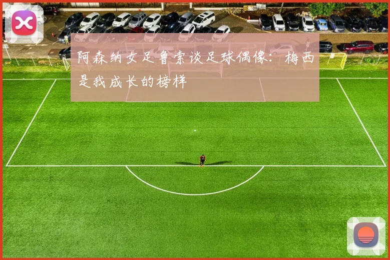 阿森纳女足鲁索谈足球偶像:梅西是我成长的榜样