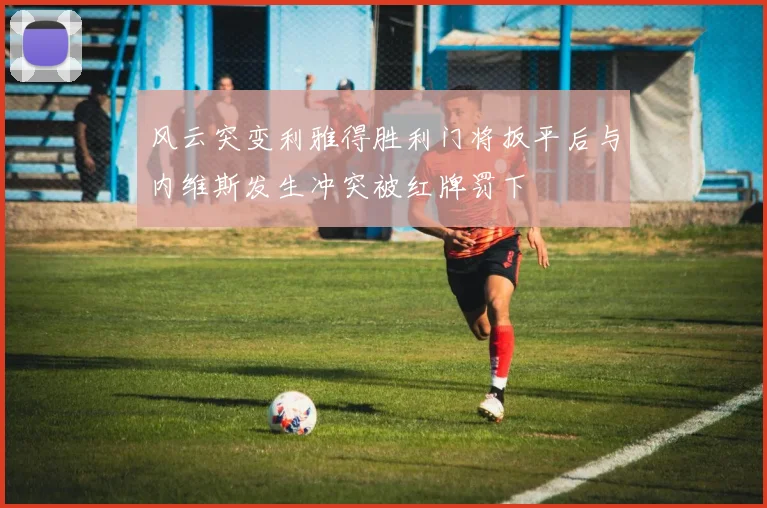 风云突变利雅得胜利门将扳平后与内维斯发生冲突被红牌罚下