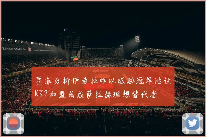 墨菲分析伊劳拉难以威胁冠军地位KK7加盟或成萨拉赫理想替代者