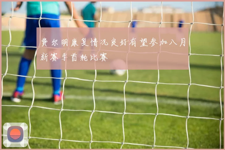 费尔明康复情况良好有望参加八月新赛季首轮比赛