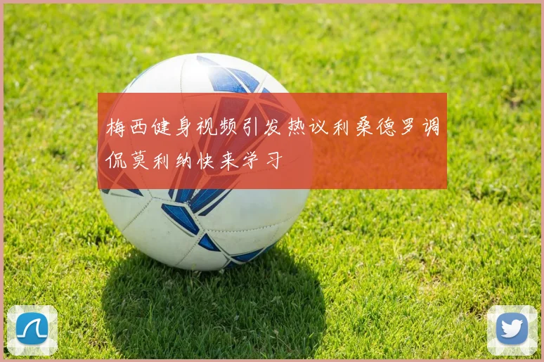 梅西健身视频引发热议利桑德罗调侃莫利纳快来学习