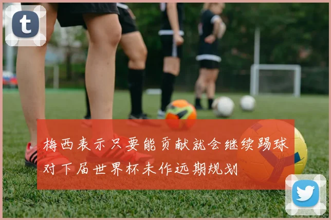 梅西表示只要能贡献就会继续踢球对下届世界杯未作远期规划