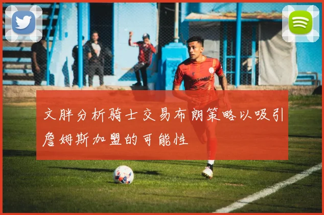 文胖分析骑士交易布朗策略以吸引詹姆斯加盟的可能性