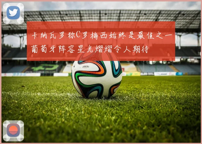 卡纳瓦罗称C罗梅西始终是最佳之一葡萄牙阵容星光熠熠令人期待