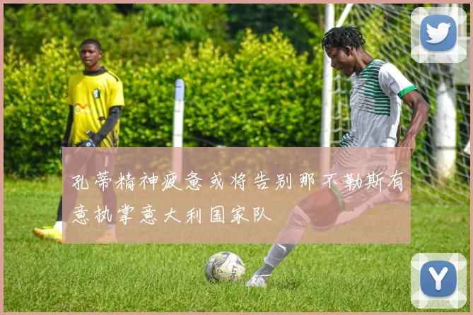 孔蒂精神疲惫或将告别那不勒斯有意执掌意大利国家队
