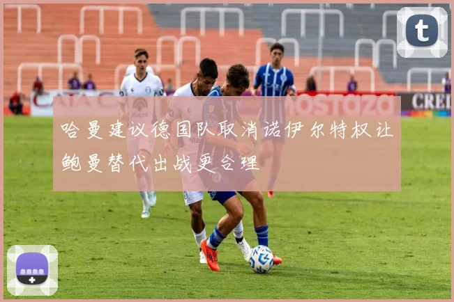 哈曼建议德国队取消诺伊尔特权让鲍曼替代出战更合理