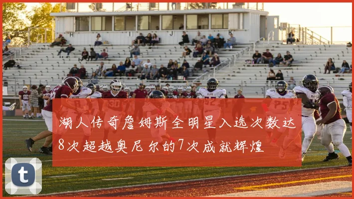 湖人传奇詹姆斯全明星入选次数达8次超越奥尼尔的7次成就辉煌