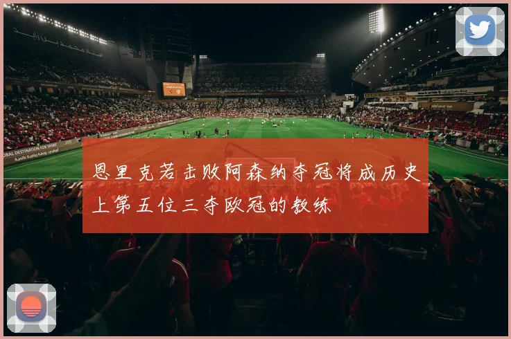 恩里克若击败阿森纳夺冠将成历史上第五位三夺欧冠的教练