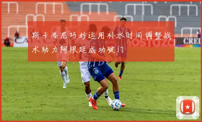 斯卡洛尼巧妙运用补水时间调整战术助力阿根廷成功破门