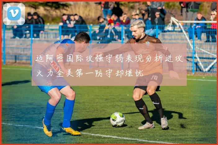 迈阿密国际攻强守弱表现分析进攻火力全美第一防守却堪忧