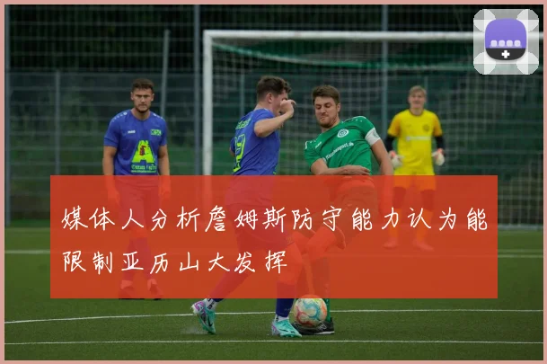 媒体人分析詹姆斯防守能力认为能限制亚历山大发挥