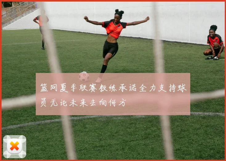 篮网夏季联赛教练承诺全力支持球员无论未来去向何方