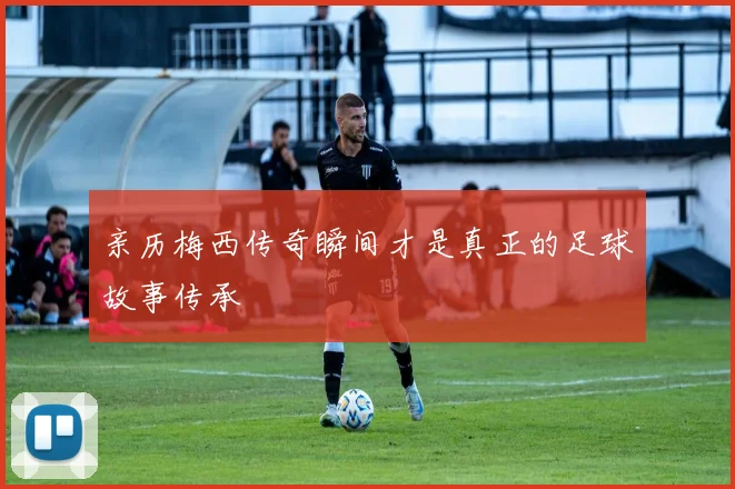 亲历梅西传奇瞬间才是真正的足球故事传承
