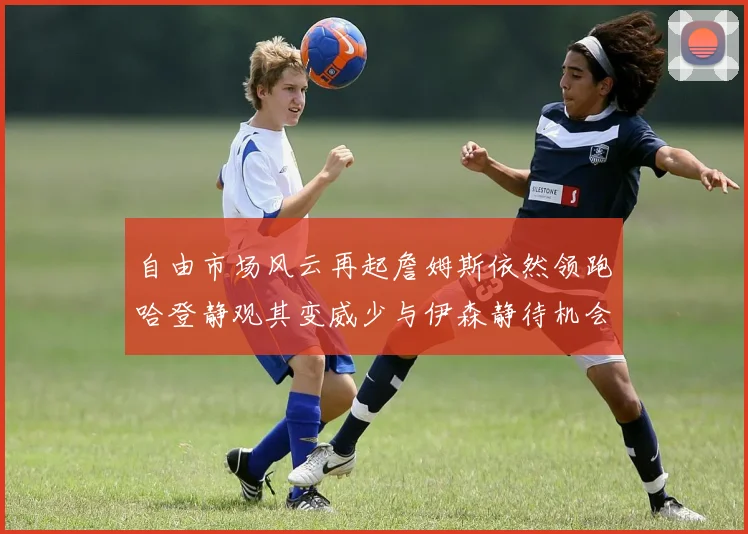 自由市场风云再起詹姆斯依然领跑哈登静观其变威少与伊森静待机会