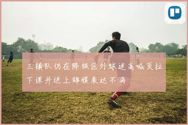 三镇队仍在降级区外球迷高喊莫拉下课并送上锦旗表达不满
