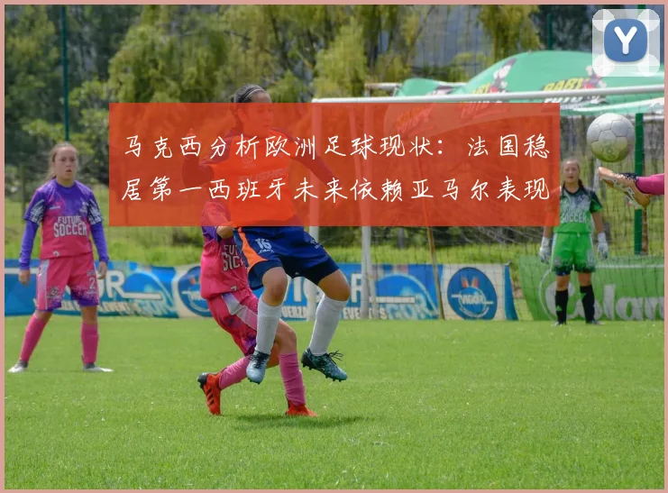 马克西分析欧洲足球现状：法国稳居第一西班牙未来依赖亚马尔表现