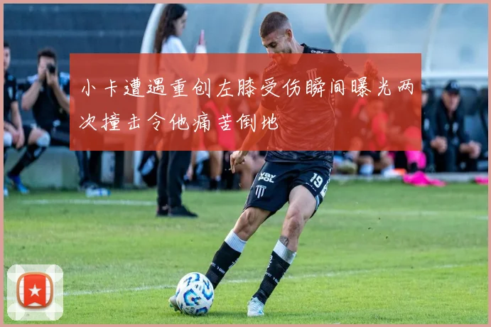 小卡遭遇重创左膝受伤瞬间曝光两次撞击令他痛苦倒地