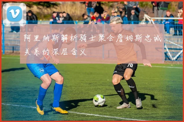 阿里纳斯解析骑士聚会詹姆斯忠诚关系的深层含义