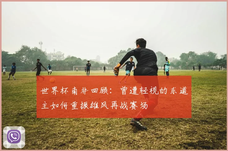 世界杯南非回顾：曾遭轻视的东道主如何重振雄风再战赛场